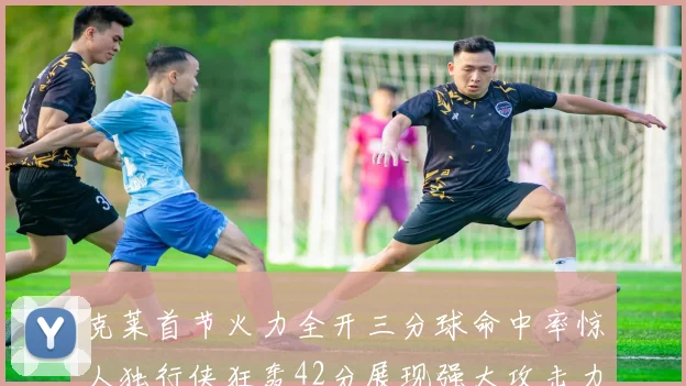 克莱首节火力全开三分球命中率惊人独行侠狂轰42分展现强大攻击力