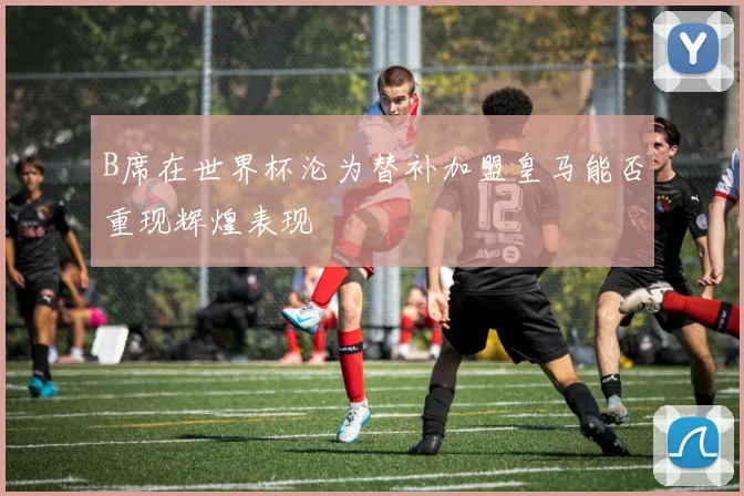 B席在世界杯沦为替补加盟皇马能否重现辉煌表现
