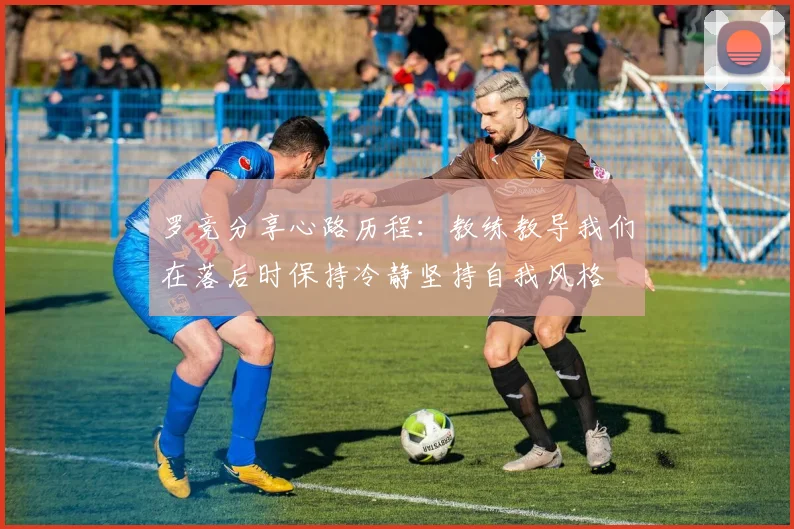 罗竞分享心路历程：教练教导我们在落后时保持冷静坚持自我风格
