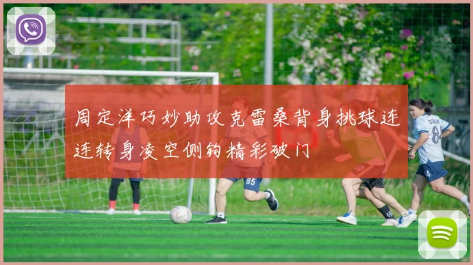 周定洋巧妙助攻克雷桑背身挑球连连转身凌空侧钩精彩破门
