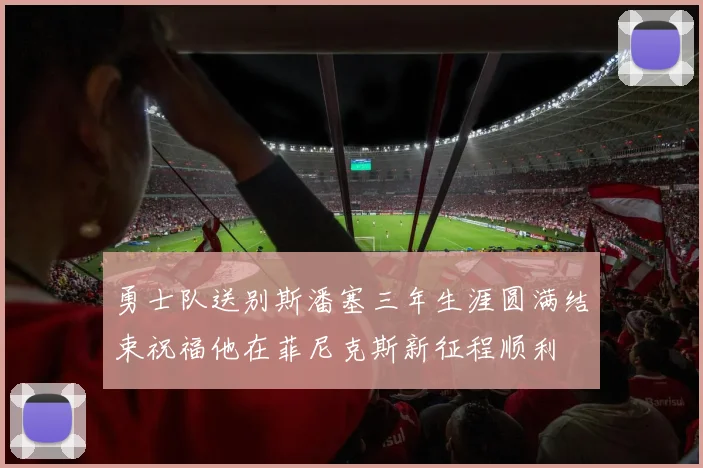 勇士队送别斯潘塞三年生涯圆满结束祝福他在菲尼克斯新征程顺利
