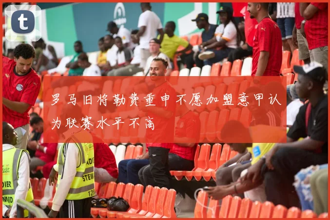 罗马旧将勒费重申不愿加盟意甲认为联赛水平不高