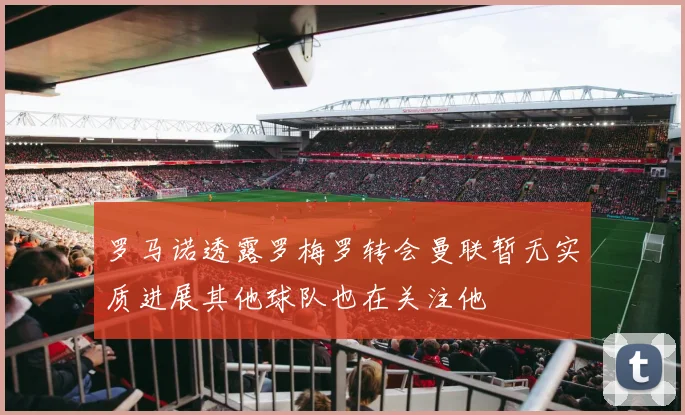 罗马诺透露罗梅罗转会曼联暂无实质进展其他球队也在关注他