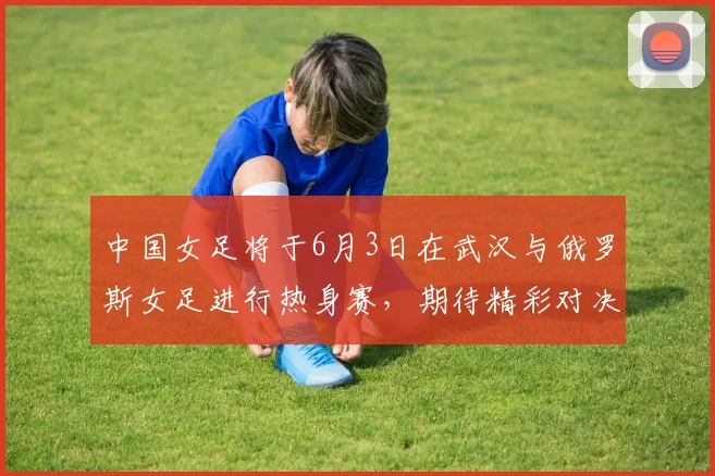 中国女足将于6月3日在武汉与俄罗斯女足进行热身赛，期待精彩对决