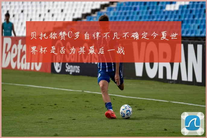 贝托称赞C罗自律不凡不确定今夏世界杯是否为其最后一战