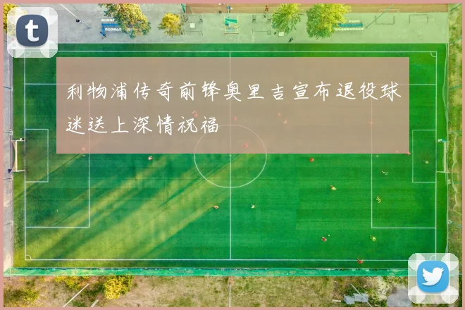 利物浦传奇前锋奥里吉宣布退役球迷送上深情祝福