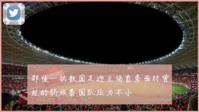 邵佳一执教国足迎主场首秀面对曾经的弱旅泰国队压力不小