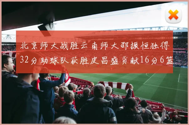 北京师大战胜云南师大邵振恒独得32分助球队获胜皮昌盛贡献16分6篮板5助攻
