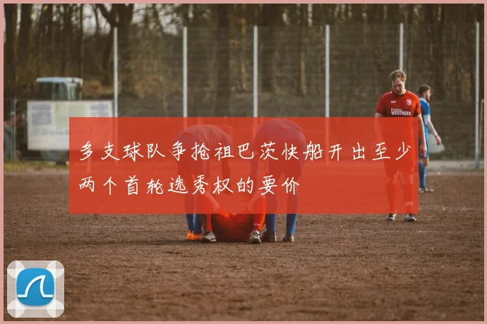 多支球队争抢祖巴茨快船开出至少两个首轮选秀权的要价