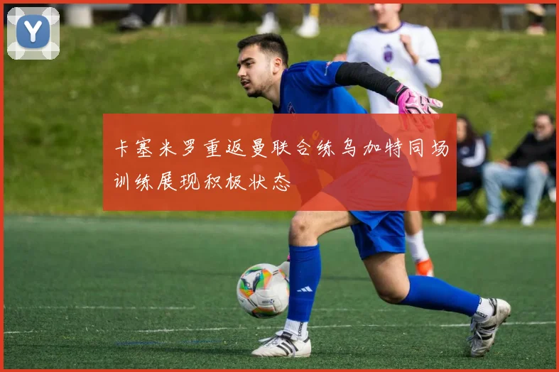 卡塞米罗重返曼联合练乌加特同场训练展现积极状态