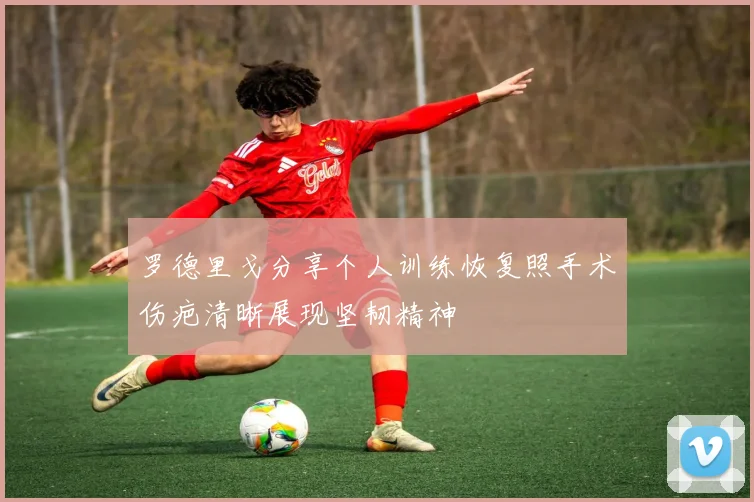 罗德里戈分享个人训练恢复照手术伤疤清晰展现坚韧精神