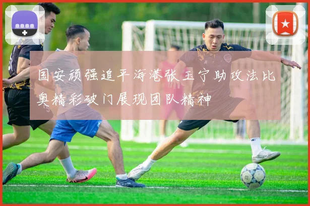 国安顽强追平海港张玉宁助攻法比奥精彩破门展现团队精神