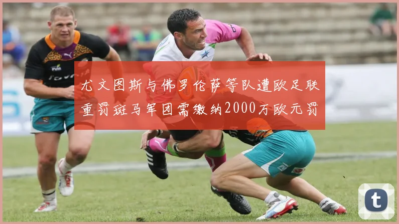 尤文图斯与佛罗伦萨等队遭欧足联重罚斑马军团需缴纳2000万欧元罚款