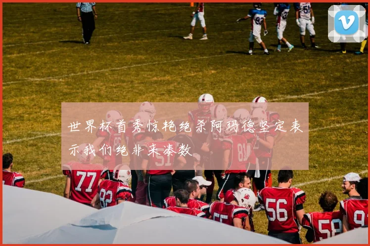 世界杯首秀惊艳绝杀阿玛德坚定表示我们绝非来凑数