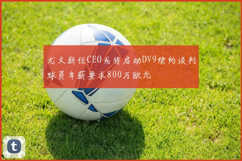 尤文新任CEO或将启动DV9续约谈判球员年薪要求800万欧元