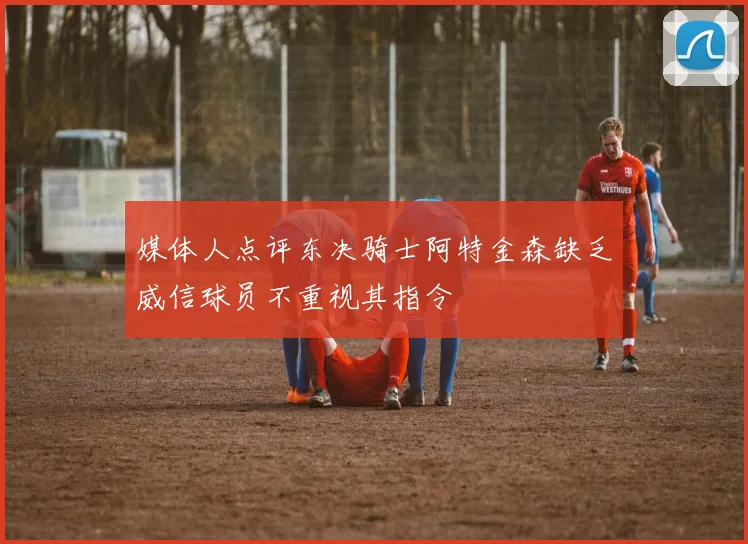 媒体人点评东决骑士阿特金森缺乏威信球员不重视其指令