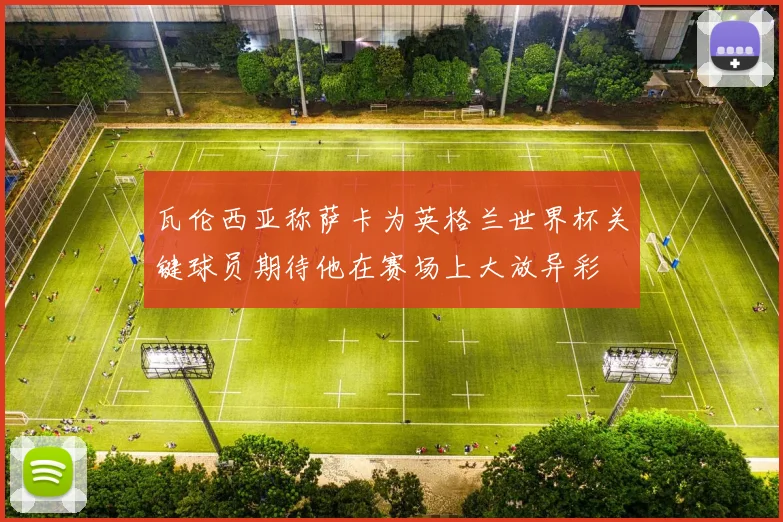 瓦伦西亚称萨卡为英格兰世界杯关键球员期待他在赛场上大放异彩