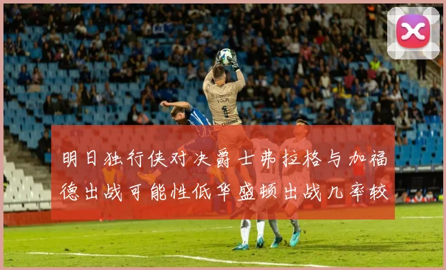 明日独行侠对决爵士弗拉格与加福德出战可能性低华盛顿出战几率较高
